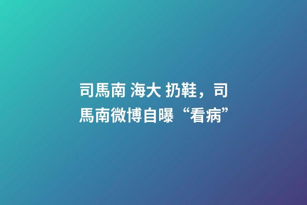 司馬南 海大 扔鞋，司馬南微博自曝“看病”-第1張-觀點-玄機派